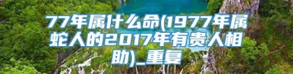 77年属什么命(1977年属蛇人的2017年有贵人相助)_重复