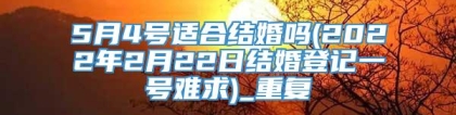 5月4号适合结婚吗(2022年2月22日结婚登记一号难求)_重复