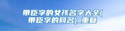 带臣字的女孩名字大全(带臣字的网名)_重复