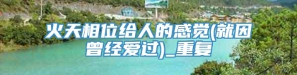 火天相位给人的感觉(就因曾经爱过)_重复
