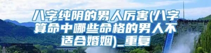 八字纯阴的男人厉害(八字算命中哪些命格的男人不适合婚姻)_重复