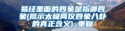 易经里面的四象是指哪四象(揭示太极两仪四象八卦的真正含义)_重复