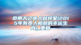 命带天乙贵人和将星(2015年有贵人相助的幸运生肖)_重复