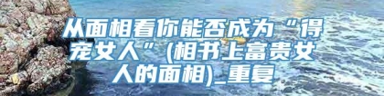 从面相看你能否成为“得宠女人”(相书上富贵女人的面相)_重复