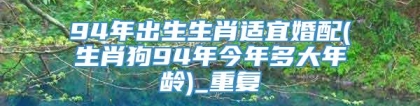 94年出生生肖适宜婚配(生肖狗94年今年多大年龄)_重复