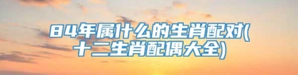 84年属什么的生肖配对(十二生肖配偶大全)