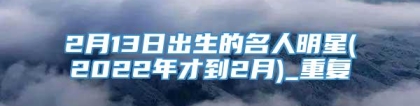 2月13日出生的名人明星(2022年才到2月)_重复