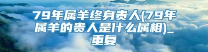 79年属羊终身贵人(79年属羊的贵人是什么属相)_重复