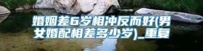 婚姻差6岁相冲反而好(男女婚配相差多少岁)_重复