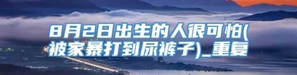 8月2日出生的人很可怕(被家暴打到尿裤子)_重复