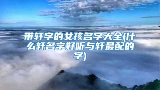 带轩字的女孩名字大全(什么轩名字好听与轩最配的字)