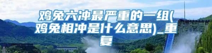 鸡兔六冲最严重的一组(鸡兔相冲是什么意思)_重复