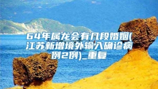 64年属龙会有几段婚姻(江苏新增境外输入确诊病例2例)_重复