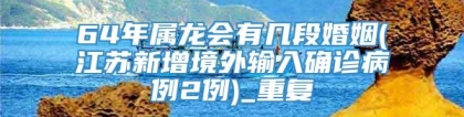 64年属龙会有几段婚姻(江苏新增境外输入确诊病例2例)_重复