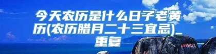 今天农历是什么日子老黄历(农历腊月二十三宜忌)_重复