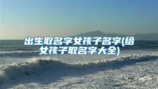 出生取名字女孩子名字(给女孩子取名字大全)
