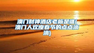 澳门财神酒店老板是谁(澳门人欢度春节的点点滴滴)