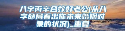 八字丙辛合嫁好老公(从八字命局看出你未来婚姻对象的状况)_重复