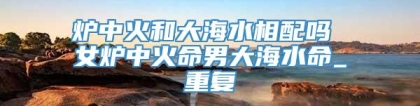 炉中火和大海水相配吗 女炉中火命男大海水命_重复
