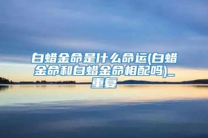 白蜡金命是什么命运(白蜡金命和白蜡金命相配吗)_重复