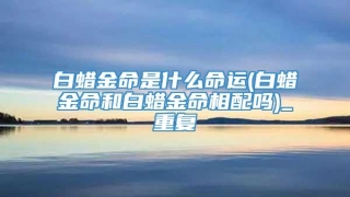 白蜡金命是什么命运(白蜡金命和白蜡金命相配吗)_重复