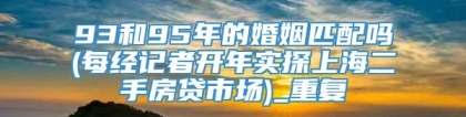 93和95年的婚姻匹配吗(每经记者开年实探上海二手房贷市场)_重复