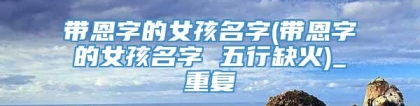带恩字的女孩名字(带恩字的女孩名字 五行缺火)_重复