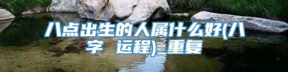 八点出生的人属什么好(八字 运程)_重复