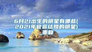 6月21出生的明星有哪些(2021年官宣结婚的明星)_重复