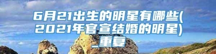 6月21出生的明星有哪些(2021年官宣结婚的明星)_重复