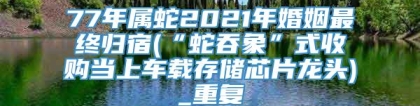 77年属蛇2021年婚姻最终归宿(“蛇吞象”式收购当上车载存储芯片龙头)_重复