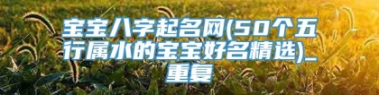 宝宝八字起名网(50个五行属水的宝宝好名精选)_重复