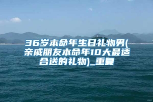 36岁本命年生日礼物男(亲戚朋友本命年10大最适合送的礼物)_重复