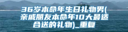 36岁本命年生日礼物男(亲戚朋友本命年10大最适合送的礼物)_重复