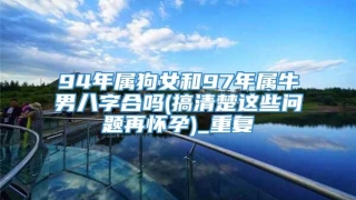 94年属狗女和97年属牛男八字合吗(搞清楚这些问题再怀孕)_重复
