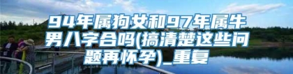 94年属狗女和97年属牛男八字合吗(搞清楚这些问题再怀孕)_重复