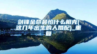 剑锋金命最怕什么相克(这几年出生的人婚配)_重复
