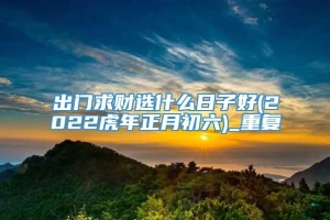 出门求财选什么日子好(2022虎年正月初六)_重复