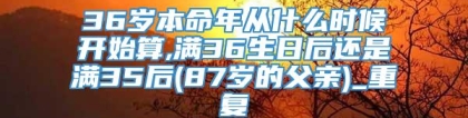 36岁本命年从什么时候开始算,满36生日后还是满35后(87岁的父亲)_重复