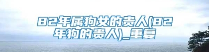 82年属狗女的贵人(82年狗的贵人)_重复
