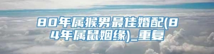 80年属猴男最佳婚配(84年属鼠姻缘)_重复