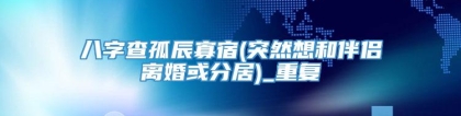 八字查孤辰寡宿(突然想和伴侣离婚或分居)_重复