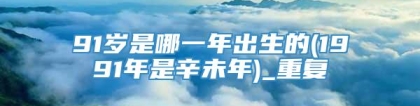 91岁是哪一年出生的(1991年是辛未年)_重复