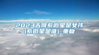 2023天降紫微星是女孩(紫微星是谁)_重复