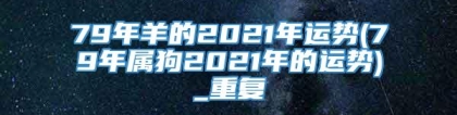 79年羊的2021年运势(79年属狗2021年的运势)_重复