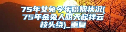 75年女兔今年婚姻状况(75年金兔人明天起祥云枝头绕)_重复