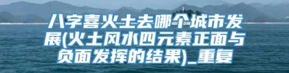 八字喜火土去哪个城市发展(火土风水四元素正面与负面发挥的结果)_重复