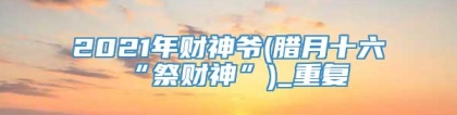 2021年财神爷(腊月十六“祭财神”)_重复