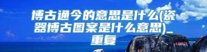 博古通今的意思是什么(瓷器博古图案是什么意思)_重复