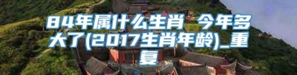 84年属什么生肖 今年多大了(2017生肖年龄)_重复